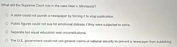 What did the Supreme Court rule in the case Near v. Minnesota?
A state could not punish a newspaper by forcing it to stop publication.
Public figures could not sue for emotional distress if they were subjected to satire.
Separate but equal education was unconstitutional.
The U.S. government could not use general claims of national security to prevent a newspaper from publishing.