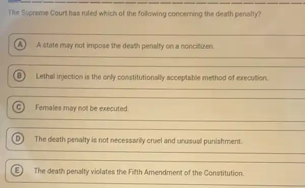 The Supreme Court has ruled which of the following concerning the death penalty?
A A state may not impose the death penalty on a noncitizen.
__
B Lethal injection is the only constitutionally acceptable method of execution.
__
C Females may not be executed.
__
D The death penalty is not necessarily cruel and unusual punishment.
__
E The death penalty violates the Fifth Amendment of the Constitution.