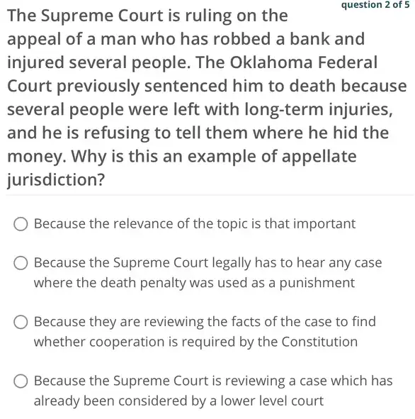 The Supreme Court is ruling on the
question 2 of 5
appeal of a man who has robbed a bank and
injured several people. The Oklahoma Federal
Court previously sentenced him to death because
several people were left with long -term injuries,
and he is refusing to tell them where he hid the
money. Why is this an example of appellate
jurisdiction?
Because the relevance of the topic is that important
Because the Supreme Court legally has to hear any case
where the death penalty was used as a punishment
Because they are reviewing the facts of the case to find
whether cooperation is required by the Constitution
Because the Supreme Court is reviewing a case which has
already been considered by a lower level court