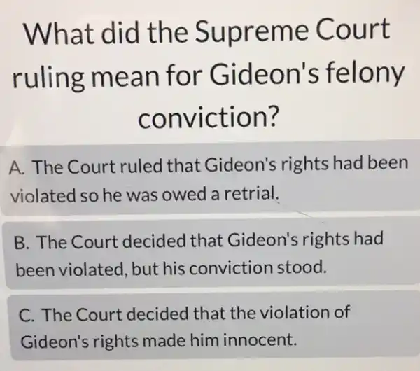 What did the Supreme Court
ruling mean for Gideon's felony
conviction?
A. The Court ruled that Gideon's rights had been
violated so he was owed a retrial.
B. The Court decided that Gideon's rights had
been violated, but his conviction stood.
C. The Court decided that the violation of
Gideon's rights made him innocent.