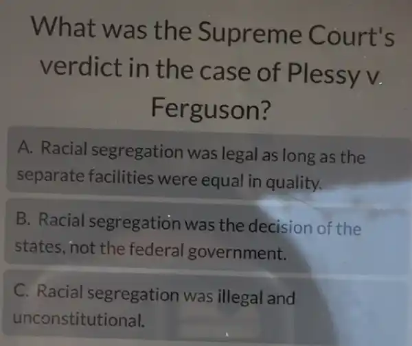 What was the Supreme Court's
verdict in the case of Plessyv.
Ferguson?
A. Racial segregation was legal as long as the
separate facilities were equal in quality.
B. Racial segregation was the decision of the
states, not the federal government.
C. Racial segregation was illegal and
unconstitutional.