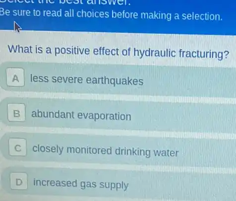 Be sure to read all choices before making a selection.
What is a positive effect of hydraulic fracturing?
A less severe earthquakes
B abundant evaporation
C closely monitored drinking water
D increased gas supply D