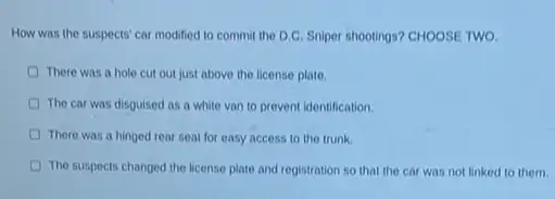 How was the suspects'car modified to commit the D.C. Sniper shootings?CHOOSE TWO.
There was a hole cut out just above the license plate
The car was disguised as a white van to prevent identification.
There was a hinged rear seat for easy access to the trunk.
The suspects changed the license plate and registration so that the car was not linked to them.