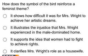 How does the symbol of the bird reinforce a
feminist theme?
It shows how difficult it was for Mrs.. Wright to
achieve her artistic dreams.
It illustrates the injustice that Mrs. Wright
experienced in the male -dominated home.
It supports the idea that women had to fight
to achieve rights.
It clarifies Mrs. Wright's role as a housewife.