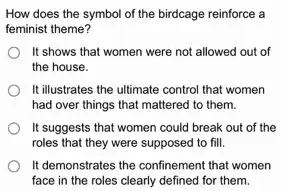 How does the symbol of the birdcage reinforce là
feminist theme?
It shows that women were not allowed out of
the house.
It illustrates the ultimate control that women
had over things that mattered to them.
It suggests that women could break out of the
roles that they were supposed to fill.
It demonstrates the confinement that women
face in the roles clearly defined for them.