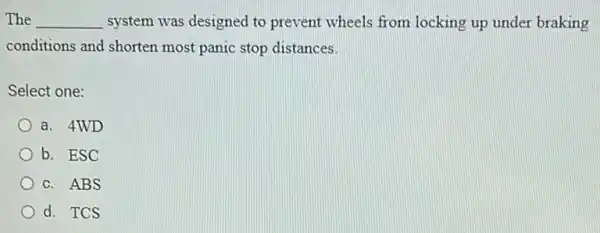 The __ system was designed to prevent wheels from locking up under braking
conditions and shorten most panic stop distances.
Select one:
a. 4WD
b. ESC
c. ABS
d. TCS