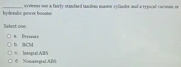 __ systems use a fairly standard tandem master cylinder and a typical vacuum or
hydraulic power booster.
Select one:
a. Pressure
b. BCM
c. Integral ABS
d. Nonintegral ABS