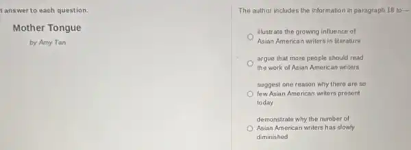 t answer to each question.
Mother Tongue
by Amy Tan
The author includes the information in paragraph 1810
illustrate the growing influence of
Asian American writers in literature
argue that more people should read
the work of Asian American writers
suggest one reason why there are so
few Asian American writers present
today
demonstrate why the number of
Asian American writers has slowly
diminished