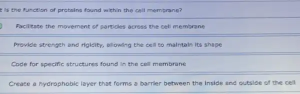 t is the function of proteins found within the cell membrane?
Facilitate the movement of particles across the cell membrane
Provide strength and rigidity, allowing the cell to malntaln Its shape
Code for specific structures found in the cell membrane
Create a hydrophobic layer that forms a barrier between the Inside and outside of the cell