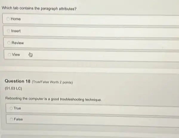 Which tab contains the paragraph attributes?
Home
Insert
Review
View
Question 18 (True/False Worth 2 points)
(01.03 LC)
Rebooting the computer is a good troubleshooting technique.
True
False