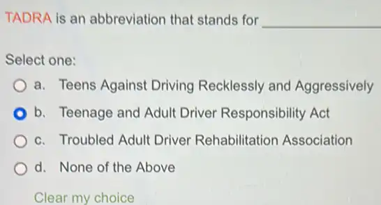 TADRA is an abbreviation that stands for __
Select one:
a. Teens Against Driving Recklessly and Aggressively
b. Teenage and Adult Driver Responsibility Act
c. Troubled Adult Driver Rehabilitation Association
d. None of the Above
Clear my choice