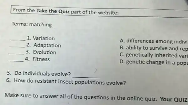 From the Take the Quiz part of the website:
Terms: matching
__ 1. Variation
__ 2. Adaptation
__ 3. Evolution
__ 4. Fitness
A. differences among indivi
B. ability to survive and rep
C. genetically inherited vari
D. genetic change in a pop
5. Do individuals evolve? __
6. How do resistant insect populations evolve?
Make sure to answer all of the questions in the online quiz. Your QUIZ