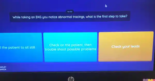 While taking an EKG you notice abnorma tracings, what is the first step to take?
I the patient to sit still
Check on the patient then
trouble shoot possible problems
Check your leads