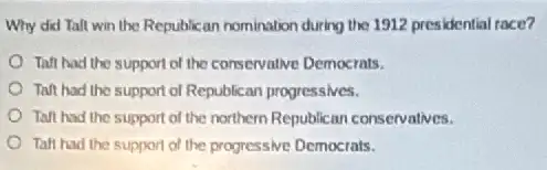 Why did Tall win the Republican nomination during the 1912 presidential race?
Taft had the support of the conservalive Democrats.
Taft had the support of Republican progressives.
Taft had the support of the northern Republican conservatives.
Talt had the support of the progressive Democrats.