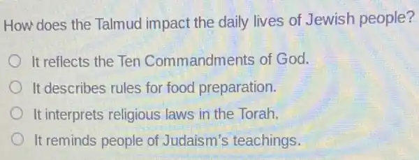 How does the Talmud impact the daily lives of Jewish people?
It reflects the Ten Commandments of God.
It describes rules for food preparation.
It interprets religious laws in the Torah.
It reminds people of Judaism's teachings.