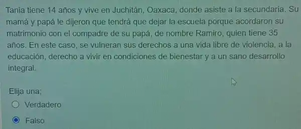 Tania tiene 14 años y vive en Juchitán, Oaxaca donde asiste a la secundaria. Su
mamá y papá le dijeron que tendrá que dejar la escuela porque acordaron su
matrimonio con el compadre de su papá, de nombre Ramiro, quien tiene 35
años. En este caso, se vulneran sus derechos a una vida libre de violencia, a la
educación derecho a vivir en condiciones de bienestar y a un sano desarrollo
integral.
Elija una;
Verdadero
Falso