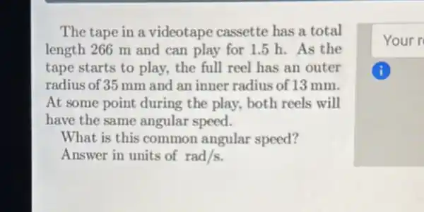 The tape in a videotape cassette has a total
length 266 m and can play for 1.5 h. As the
tape starts to play, the full reel has an outer
radius of 35 mm and an inner radius of 13 mm.
At some point during the play,both reels will
have the same angular speed.
What is this common angular speed?
Answer in units of rad/s
Your r