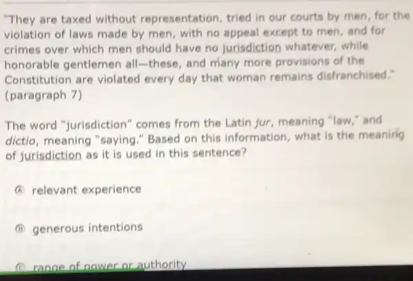 "They are taxed without representation, tried in our courts by men for the
violation of laws made by men, with no appeal except to men and for
crimes over which men should have no jurisdiction whatever while
honorable gentlemen all-these, and many more provisions of the
Constitution are violated every day that woman remains disfranchised."
(paragraph 7)
The word "jurisdiction " comes from the Latin jur, meaning "law,"and
dictio, meaning "saying "Based on this information, what is the meaning
of jurisdiction as it is used in this sentence?
A relevant experience
I generous intentions
C range of nower or authority