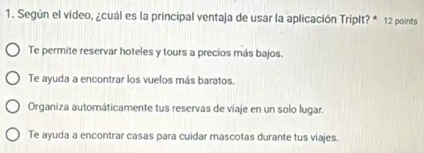 Te permite reservar hoteles y tours a precios más bajos.
Te ayuda a encontrar los vuelos más baratos.
Organiza automáticamente tus reservas de viaje en un solo lugar.
Te ayuda a encontra casas para cuidar mascotas durante tus viajes.
1. Según el video ¿cuál es la principal ventaja de usar la aplicación Triplt?points