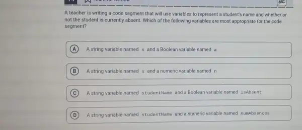 A teacher is writing a code segment that will use variables to represent a student's name and whether or
not the student is currently absent. Which of the following variables are most appropriate for the code
segment?
A A string variable named s and a Boolean variable named a
B A string variable named s and a numeric variable named n
C A string variable named studentName and a Boolean variable named isAbsent
D A string variable named studentName and a numeric variable named numAbsences