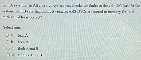 Tech A says that an ABS key-on system test checks for faults in the vehicle's base brake
system. Tech B says that on most vehicles ABS DTCs are stored in memory for later
retrieval. Who is correct?
Select one:
a. Tech A
b. Tech B
c. Both A and B
d. Neither A nor B