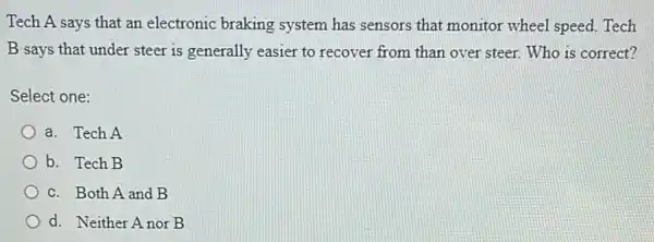 Tech A says that an electronic braking system has sensors that monitor wheel speed. Tech
B says that under steer is generally easier to recover from than over steer. Who is correct?
Select one:
a. Tech A
b. Tech B
c. Both A and B
d. Neither Anor B