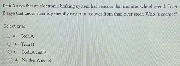 Tech A says that an electronic braking system has sensors that monitor wheel speed . Tech
B says that under steer is generally easier to recover from than over steer. Who is correct?
Select one:
a. Tech A
b. Tech B
c. Both A and B
D d. Neither Anor B