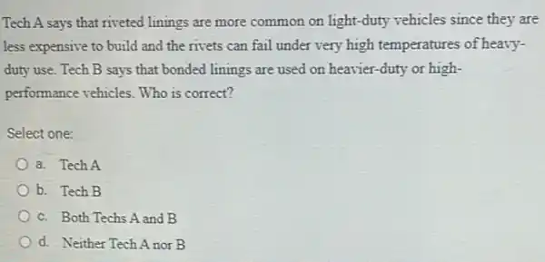 Tech A says that riveted linings are more common on light-duty vehicles since they are
less expensive to build and the rivets can fail under very high temperatures of heavy-
duty use. Tech B says that bonded linings are used on heavier -duty or high-
performance vehicles. Who is correct?
Select one:
a. Tech A
b. Tech B
c. Both Techs A and B
d. Neither Tech A nor B