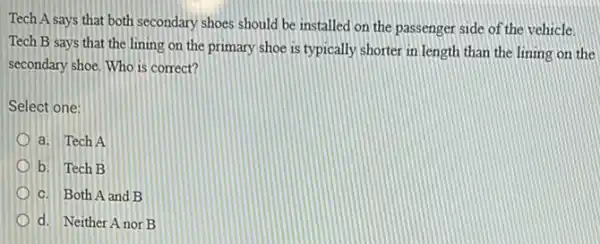 Tech A says that both secondary shoes should be installed on the passenger side of the vehicle.
Tech B says that the lining on the primary shoe is typically shorter in length than the lining on the
secondary shoe. Who is correct?
Select one:
a. Tech A
b. Tech B
C. Both A and B
d. Neither Anor B