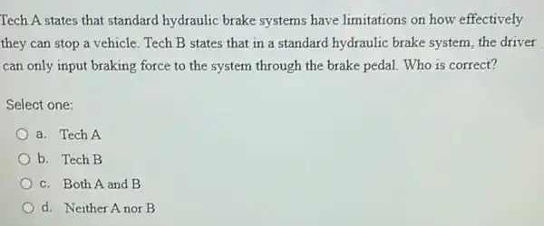 Tech A states that standard hydraulic brake systems have limitations on how effectively
they can stop a vehicle. Tech B states that in a standard hydraulic brake system the driver
can only input braking force to the system through the brake pedal Who is correct?
Select one:
a. Tech A
b. Tech B
c. Both A and B
d. Neither Anor B