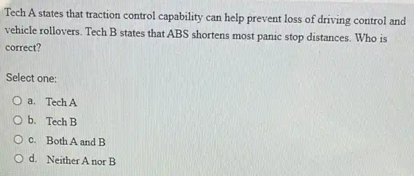 Tech A states that traction control capability can help prevent loss of driving control and
vehicle rollovers. Tech B states that ABS shortens most panic stop distances. Who is
correct?
Select one:
a. Tech A
b. Tech B
c. Both A and B
d. Neither A nor B