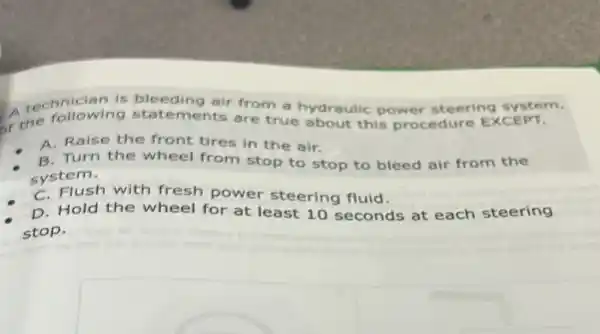 A technician is bleeding air from a hydraulic power steering system.
of the following statements are true about this procedure EXCEPT.
A. Raise the front tires in the air.
B. Turn the wheel from stop to stop to bleed air from the
system.
C. Flush with fresh power steering fluid.
D. Hold the wheel for at least 10 seconds at each steering
stop.