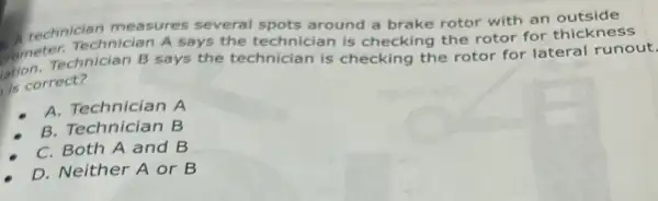 technician measures several spots around a brake rotor with an outside
rometerechnician B says the technician is checking the rotor for lateral runout.
Technician A says the technician is checking the rotor for
is correct?
A. Technician A
B. Technician B
C. Both A and B
D. Neither A or B