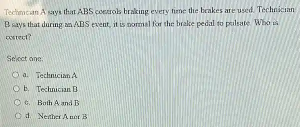 Technician A says that ABS controls braking every time the brakes are used. Technician
B says that during an ABS event, it is normal for the brake pedal to pulsate Who is
correct?
Select one:
a. Technician A
b. Technician B
c. Both A and B
d. Neither A nor B