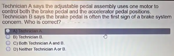 Technician A says the adjustable pedal assembly uses one motor to
control both the brake pedal and the accelerator pedal positions.
Technician B says the brake pedal is often the first sign of a brake system
concern. Who is correct?
A) Technician A
B) Technician B.
C) Both Technician A and B.
D) Neither Technician A or B.