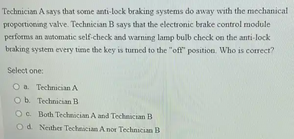 Technician A says that some anti-lock braking systems do away with the mechanical
proportioning valve Technician B says that the electronic brake control module
performs an automatic self-check and warning lamp bulb check on the anti-lock
braking system every time the key is turned to the "off'position. Who is correct?
Select one:
a. Technician A
b. Technician B
c. Both Technician A and Technician B
d. Neither Technician A nor Technician B