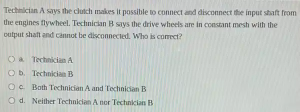 Technician A says the clutch makes it possible to connect and disconnect the input shaft from
the engines flywheel Technician B says the drive wheels are in constant mesh with the
output shaft and cannot be disconnected. Who is correct?
a. Technician A
b. Technician B
c. Both Technician A and Technician B
d. Neither Technician A nor Technician B