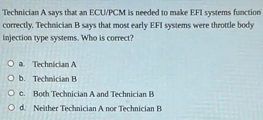 Technician A says that an ECU/PCM is needed to make EFI systems function
correctly. Technician B says that most early EFI systems were throttle body
injection type systems. Who is correct?
a. Technician A
b. Technician B
c. Both Technician A and Technician B
d. Neither Technician A nor Technician B