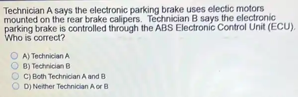 Technician A says the electronic parking brake uses electic motors
mounted on the rear brake calipers.Technician B says the electronic
parking brake is controlled through the ABS Electronic Control Unit (ECU).
Who is correct?
A) Technician A
B) Technician B
C) Both Technician A and B
D) Neither Technician A or B