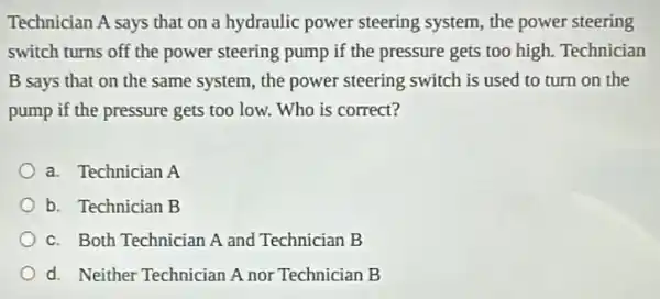 Technician A says that on a hydraulic power steering system, the power steering
switch turns off the power steering pump if the pressure gets too high. Technician
B says that on the same system, the power steering switch is used to turn on the
pump if the pressure gets too low. Who is correct?
a. Technician A
b. Technician B
c. Both Technician A and Technician B
d. Neither Technician A nor Technician B