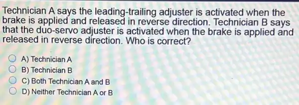 Technician A says the leading-trailing adjuster is activated when the
brake is applied and released in reverse direction. Technician B says
that the duo-servo adjuster is activated when the brake is applied and
released in reverse direction.Who is correct?
A) Technician A
B) Technician B
C) Both Technician A and B
D) Neither Technician A or B