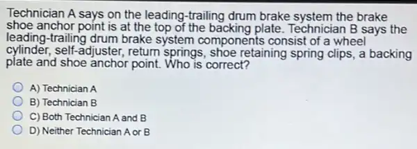 Technician A says on the leading-trailing drum brake system the brake
shoe anchor point is at the top of the backing plate. Technician B says the
leading-trailing drum brake system components consist of a wheel
cylinder, self-adjuster,return springs, shoe retaining spring clips, a backing
plate and shoe anchor point. Who is correct?
A) Technician A
B) Technician B
C) Both Technician A and B
D) Neither Technician A or B