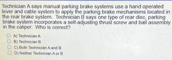 Technician A says manual parking brake systems use a hand operated
lever and cable system to apply the parking brake mechanisms located in
the rear brake system.Technician B says one type of rear disc parking
brake system incorporates a self-adjusting thrust screw and ball assembly
in the caliper.Who is correct?
A) Technician A
B) Technician B
C) Both Technician A and B
D) Neither Technician A or B