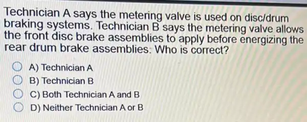 Technician A says the metering valve is used on disc/drum
braking systems Technician B says the metering valve allows
the front disc brake assemblies to apply before energizing the
rear drum brake assemblies: Who is correct?
A) Technician A
B) Technician B
C) Both Technician A and B
D) Neither Technician A or B