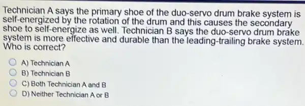 Technician A says the primary shoe of the duo -servo drum brake system is
self-energized by the rotation of the drum and this causes the secondary
shoe to self-energize as well. Technician B says the duo-servo drum brake
system is more effective and durable than the leading-trailing brake system.
Who is correct?
A) Technician A
B) Technician B
C) Both Technician A and B
D) Neither Technician A or B