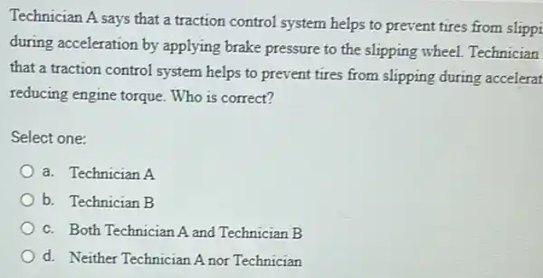 Technician A says that a traction control system helps to prevent tires from slippi
during acceleration by applying brake pressure to the slipping wheel.Technician
that a traction control system helps to prevent tires from slipping during accelerat
reducing engine torque.Who is correct?
Select one:
a. Technician A
b. Technician B
c. Both Technician A and Technician B
d. Neither Technician A nor Technician