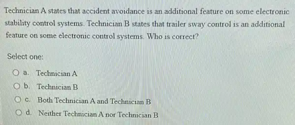 Technician A states that accident avoidance is an additional feature on some electronic
stability control systems Technician B states that trailer sway control is an additional
feature on some electronic control systems. Who is correct?
Select one:
a. Technician A
b. Technician B
c. Both Technician A and Technician B
d. Neither Technician A nor Technician B