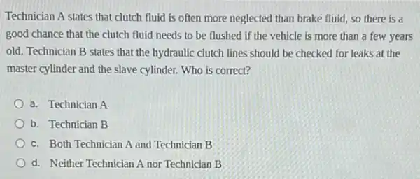 Technician A states that clutch fluid is often more neglected than brake fluid, so there is a
good chance that the clutch fluid needs to be flushed if the vehicle is more than a few years
old. Technician B states that the hydraulic clutch lines should be checked for leaks at the
master cylinder and the slave cylinder. Who is correct?
a. Technician A
b. Technician B
c. Both Technician A and Technician B
d. Neither Technician A nor Technician B