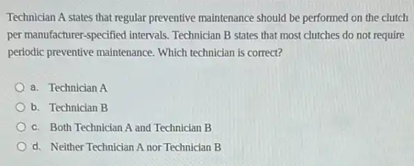 Technician A states that regular preventive maintenance should be performed on the clutch
per manufacturer-specified intervals. Technician B states that most clutches do not require
periodic preventive maintenance Which technician is correct?
a. Technician A
b. Technician B
c. Both Technician A and Technician B
d. Neither Technician A nor Technician B