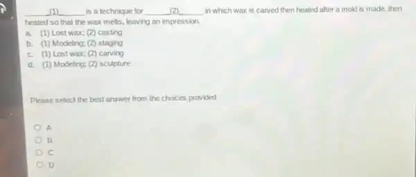 __ is a technique for __ disappointed in which wax is carved then heated after a mold is made then
heated so that the wax melts, leaving an impression.
a. (1) Lost wax;(2) casting
b. (1) Modeling; (2)staging
c. (1) Lost wax;(2) carving
d. (1) Modeling; (2)sculpture
Please select the best answer from the choices provided
A
B
C
D